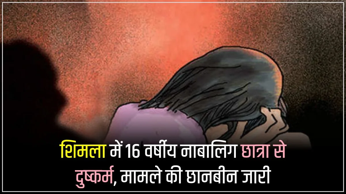 शिमला में 16 वर्षीय नाबालिग छात्रा से दुष्कर्म, मामले की छानबीन जारी